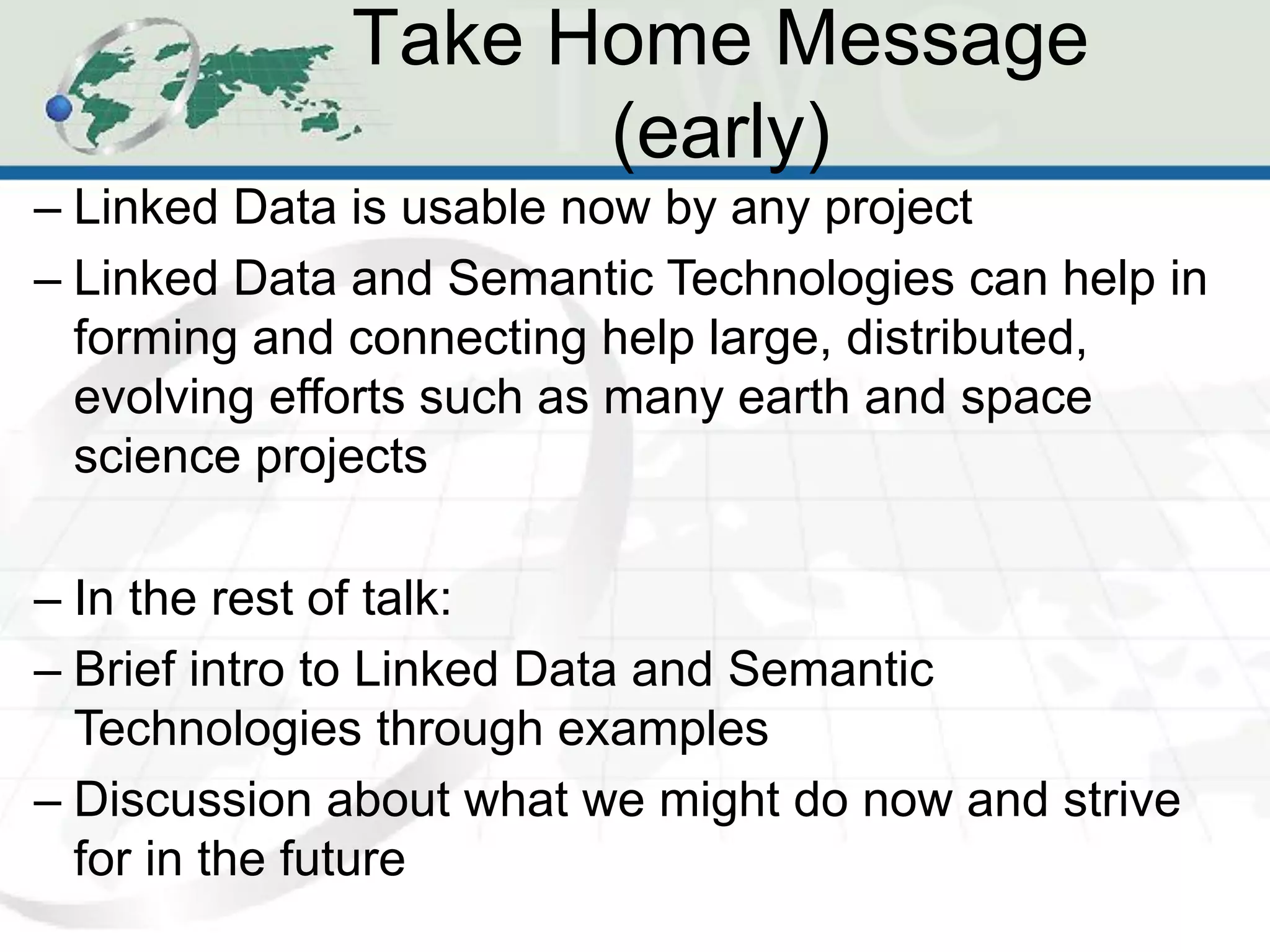 Take Home Message
                   (early)
– Linked Data is usable now by any project
– Linked Data and Semantic Technologies can help in
  forming and connecting help large, distributed,
  evolving efforts such as many earth and space
  science projects

– In the rest of talk:
– Brief intro to Linked Data and Semantic
  Technologies through examples
– Discussion about what we might do now and strive
  for in the future
 