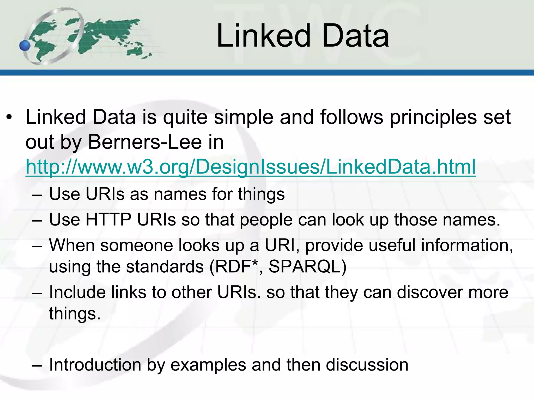 Linked Data

• Linked Data is quite simple and follows principles set
  out by Berners-Lee in
  http://www.w3.org/DesignIssues/LinkedData.html
  – Use URIs as names for things
  – Use HTTP URIs so that people can look up those names.
  – When someone looks up a URI, provide useful information,
    using the standards (RDF*, SPARQL)
  – Include links to other URIs. so that they can discover more
    things.

  – Introduction by examples and then discussion
 