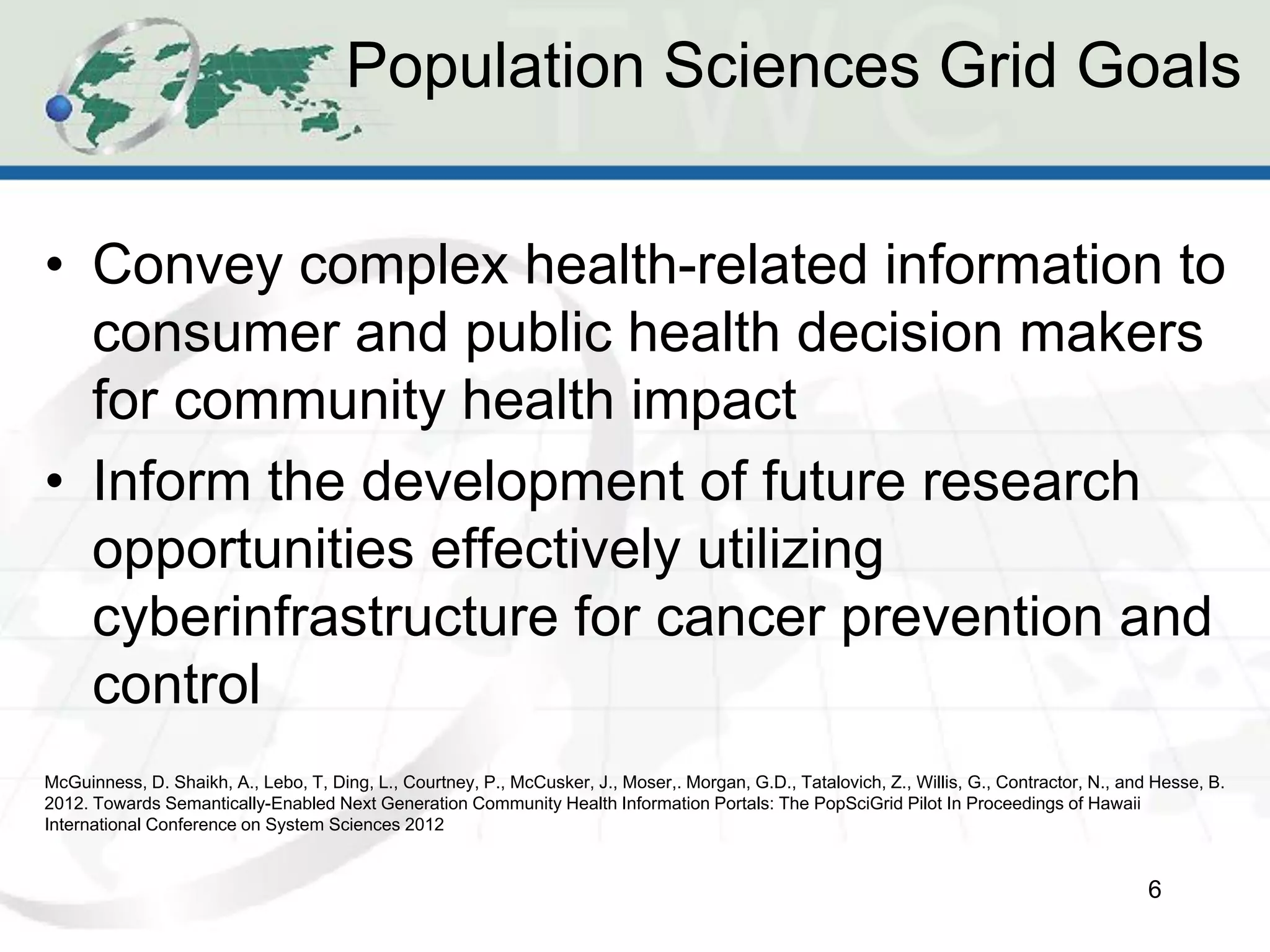 Population Sciences Grid Goals


• Convey complex health-related information to
  consumer and public health decision makers
  for community health impact
• Inform the development of future research
  opportunities effectively utilizing
  cyberinfrastructure for cancer prevention and
  control
McGuinness, D. Shaikh, A., Lebo, T, Ding, L., Courtney, P., McCusker, J., Moser,. Morgan, G.D., Tatalovich, Z., Willis, G., Contractor, N., and Hesse, B.
2012. Towards Semantically-Enabled Next Generation Community Health Information Portals: The PopSciGrid Pilot In Proceedings of Hawaii
International Conference on System Sciences 2012


                                                                                                                                               6
 