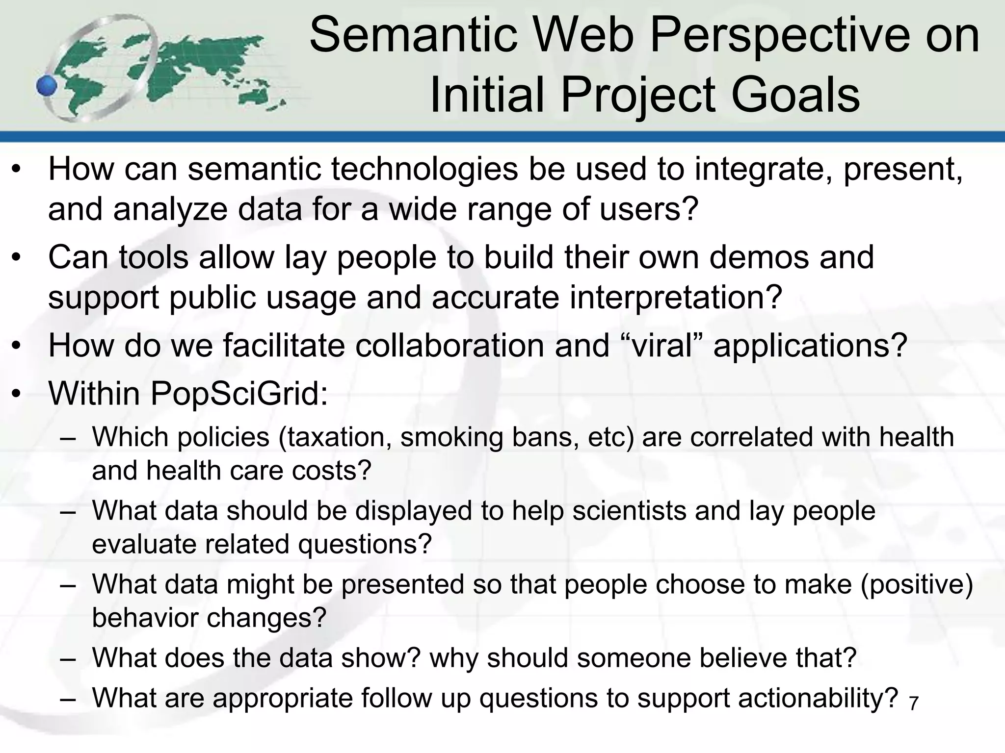 Semantic Web Perspective on
                          Initial Project Goals
• How can semantic technologies be used to integrate, present,
  and analyze data for a wide range of users?
• Can tools allow lay people to build their own demos and
  support public usage and accurate interpretation?
• How do we facilitate collaboration and “viral” applications?
• Within PopSciGrid:
   – Which policies (taxation, smoking bans, etc) are correlated with health
     and health care costs?
   – What data should be displayed to help scientists and lay people
     evaluate related questions?
   – What data might be presented so that people choose to make (positive)
     behavior changes?
   – What does the data show? why should someone believe that?
   – What are appropriate follow up questions to support actionability? 7
 