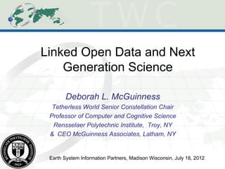 Linked Open Data and Next
    Generation Science

       Deborah L. McGuinness
  Tetherless World Senior Constellation Chair
 Professor of Computer and Cognitive Science
  Rensselaer Polytechnic Institute, Troy, NY
 & CEO McGuinness Associates, Latham, NY


 Earth System Information Partners, Madison Wisconsin, July 18, 2012
 