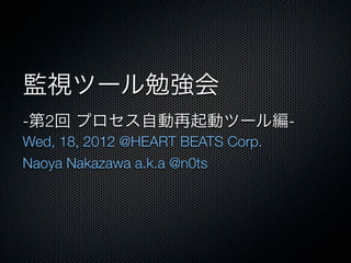 監視ツール勉強会
-第2回 プロセス自動再起動ツール編-
Wed, 18, 2012 @HEART BEATS Corp.
Naoya Nakazawa a.k.a @n0ts
 