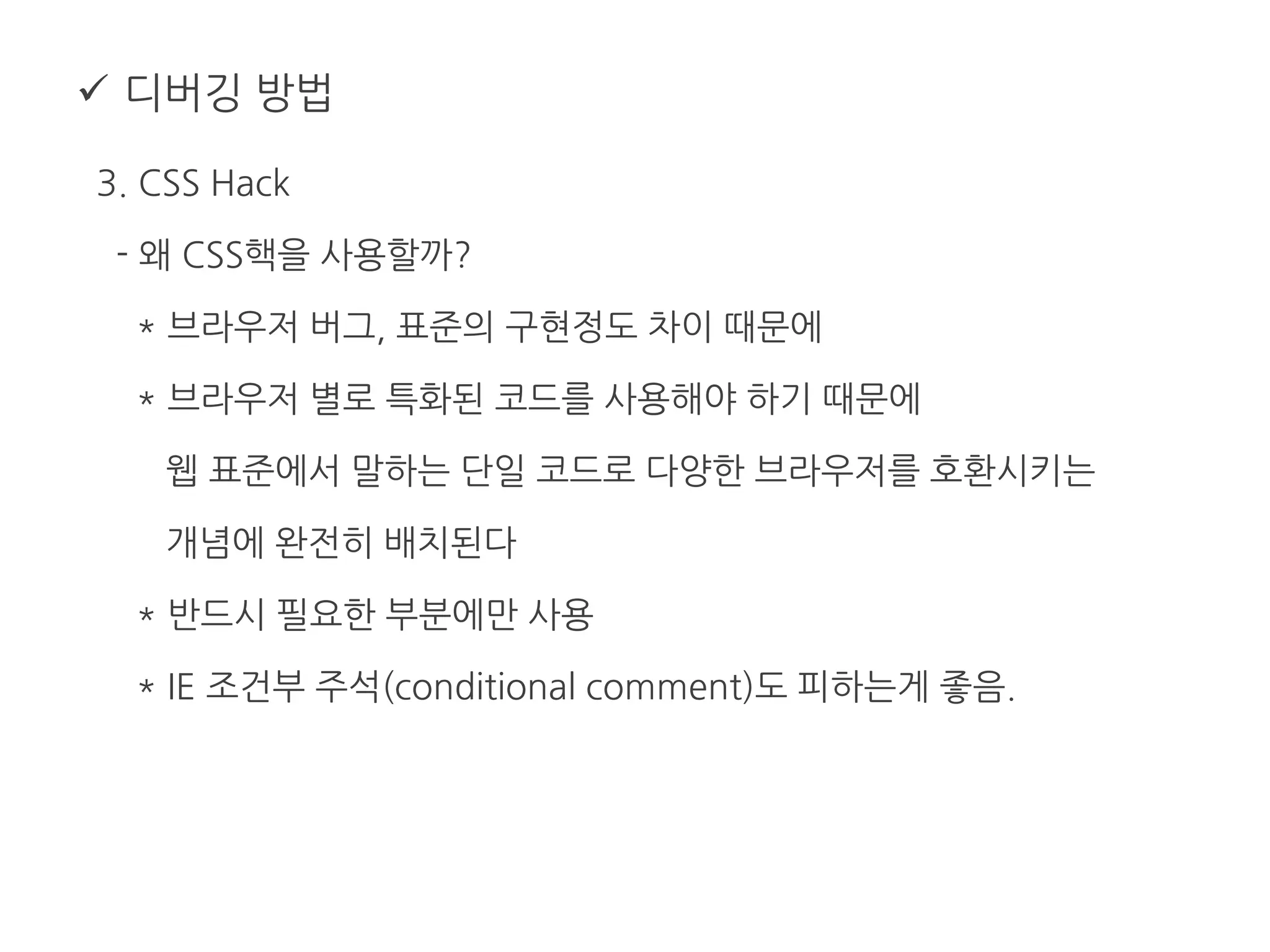  디버깅 방법
3. CSS Hack
- 왜 CSS핵을 사용할까?
* 브라우저 버그, 표준의 구현정도 차이 때문에
* 브라우저 별로 특화된 코드를 사용해야 하기 때문에
웹 표준에서 말하는 단일 코드로 다양한 브라우저를 호환시키는
개념에 완전히 배치된다
* 반드시 필요한 부분에만 사용
* IE 조건부 주석(conditional comment)도 피하는게 좋음.
 