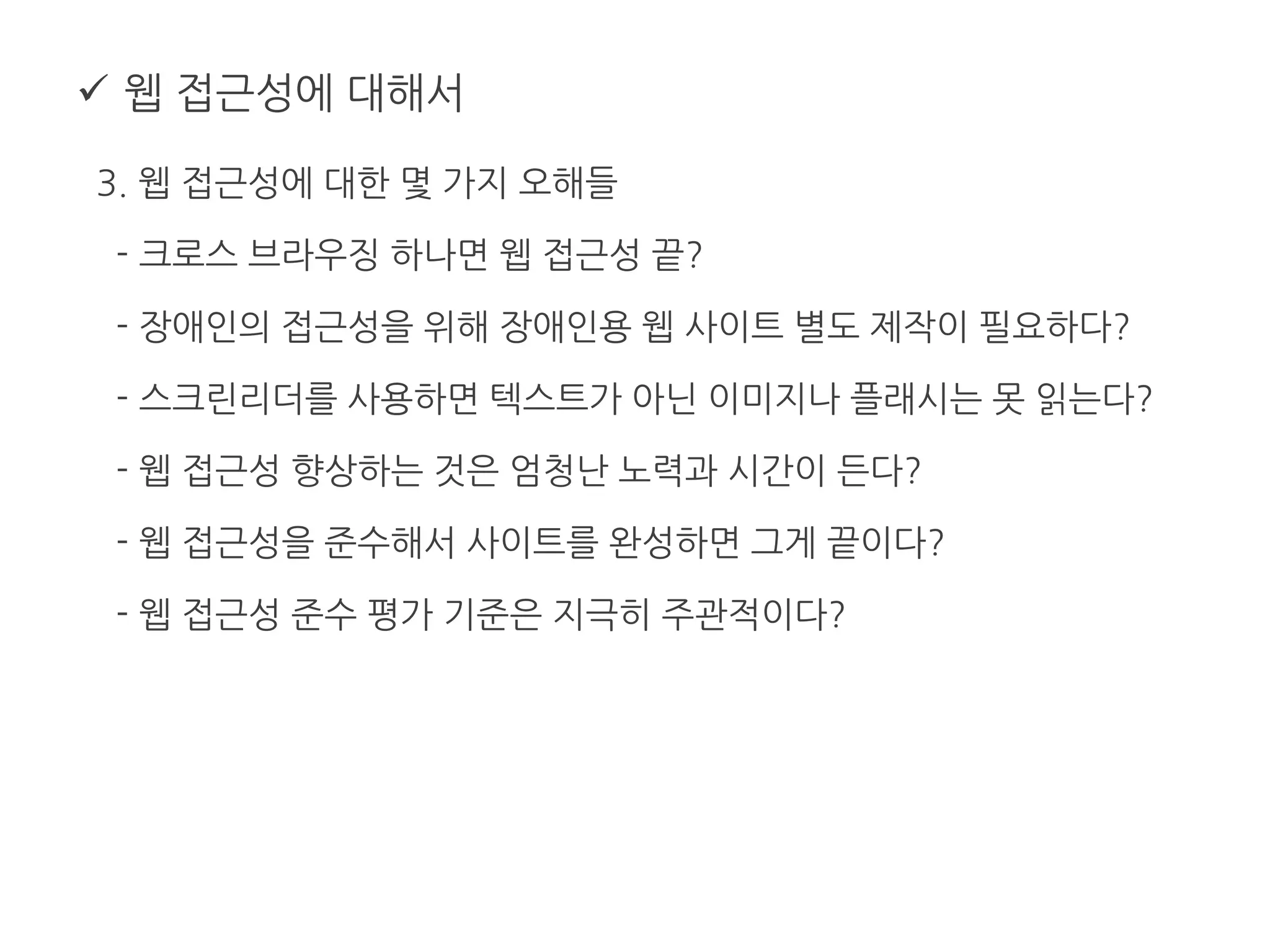  웹 접근성에 대해서
3. 웹 접근성에 대한 몇 가지 오해들
- 크로스 브라우징 하나면 웹 접근성 끝?
- 장애인의 접근성을 위해 장애인용 웹 사이트 별도 제작이 필요하다?
- 스크린리더를 사용하면 텍스트가 아닌 이미지나 플래시는 못 읽는다?
- 웹 접근성 향상하는 것은 엄청난 노력과 시간이 든다?
- 웹 접근성을 준수해서 사이트를 완성하면 그게 끝이다?
- 웹 접근성 준수 평가 기준은 지극히 주관적이다?
 
