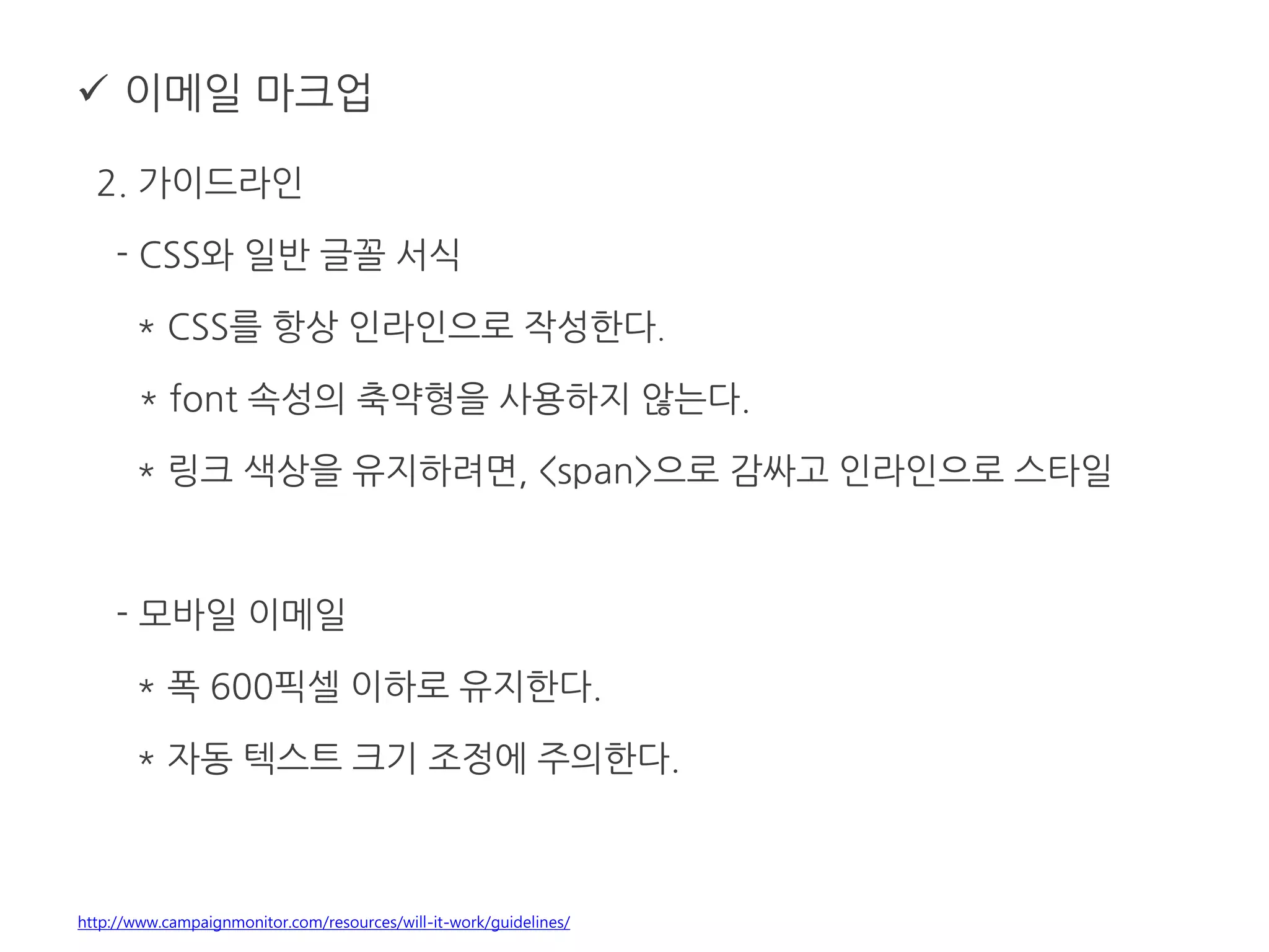  이메일 마크업
2. 가이드라인
- CSS와 일반 글꼴 서식
* CSS를 항상 인라인으로 작성한다.
* font 속성의 축약형을 사용하지 않는다.
* 링크 색상을 유지하려면, <span>으로 감싸고 인라인으로 스타일
- 모바일 이메일
* 폭 600픽셀 이하로 유지한다.
* 자동 텍스트 크기 조정에 주의한다.
http://www.campaignmonitor.com/resources/will-it-work/guidelines/
 