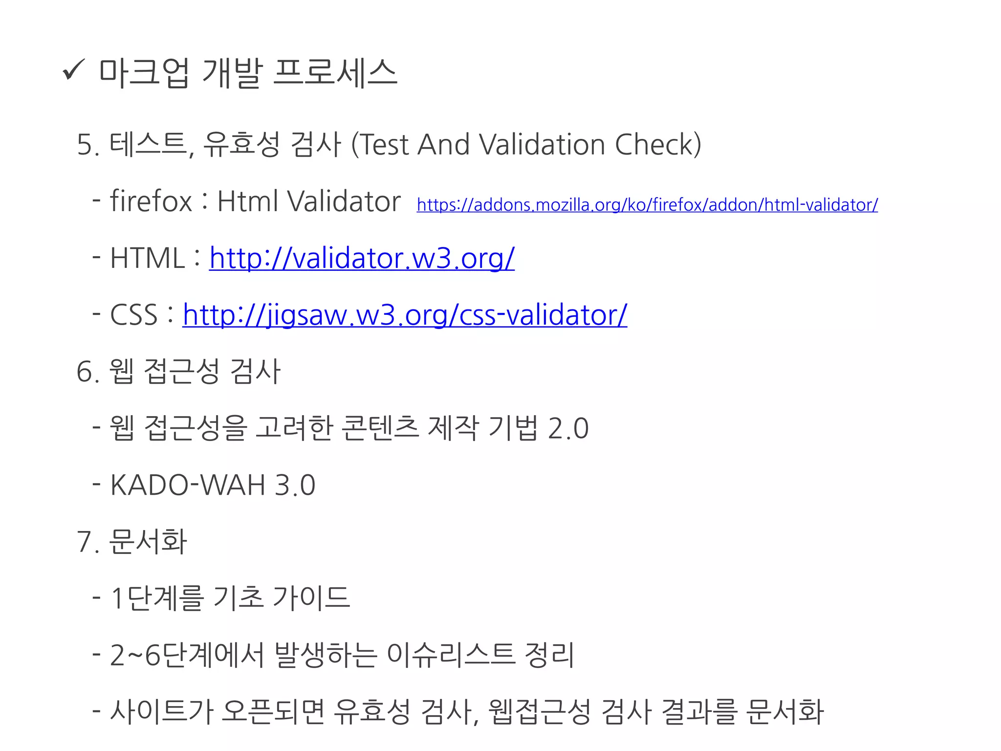  마크업 개발 프로세스
5. 테스트, 유효성 검사 (Test And Validation Check)
- firefox : Html Validator https://addons.mozilla.org/ko/firefox/addon/html-validator/
- HTML : http://validator.w3.org/
- CSS : http://jigsaw.w3.org/css-validator/
6. 웹 접근성 검사
- 웹 접근성을 고려한 콘텐츠 제작 기법 2.0
- KADO-WAH 3.0
7. 문서화
- 1단계를 기초 가이드
- 2~6단계에서 발생하는 이슈리스트 정리
- 사이트가 오픈되면 유효성 검사, 웹접근성 검사 결과를 문서화
 