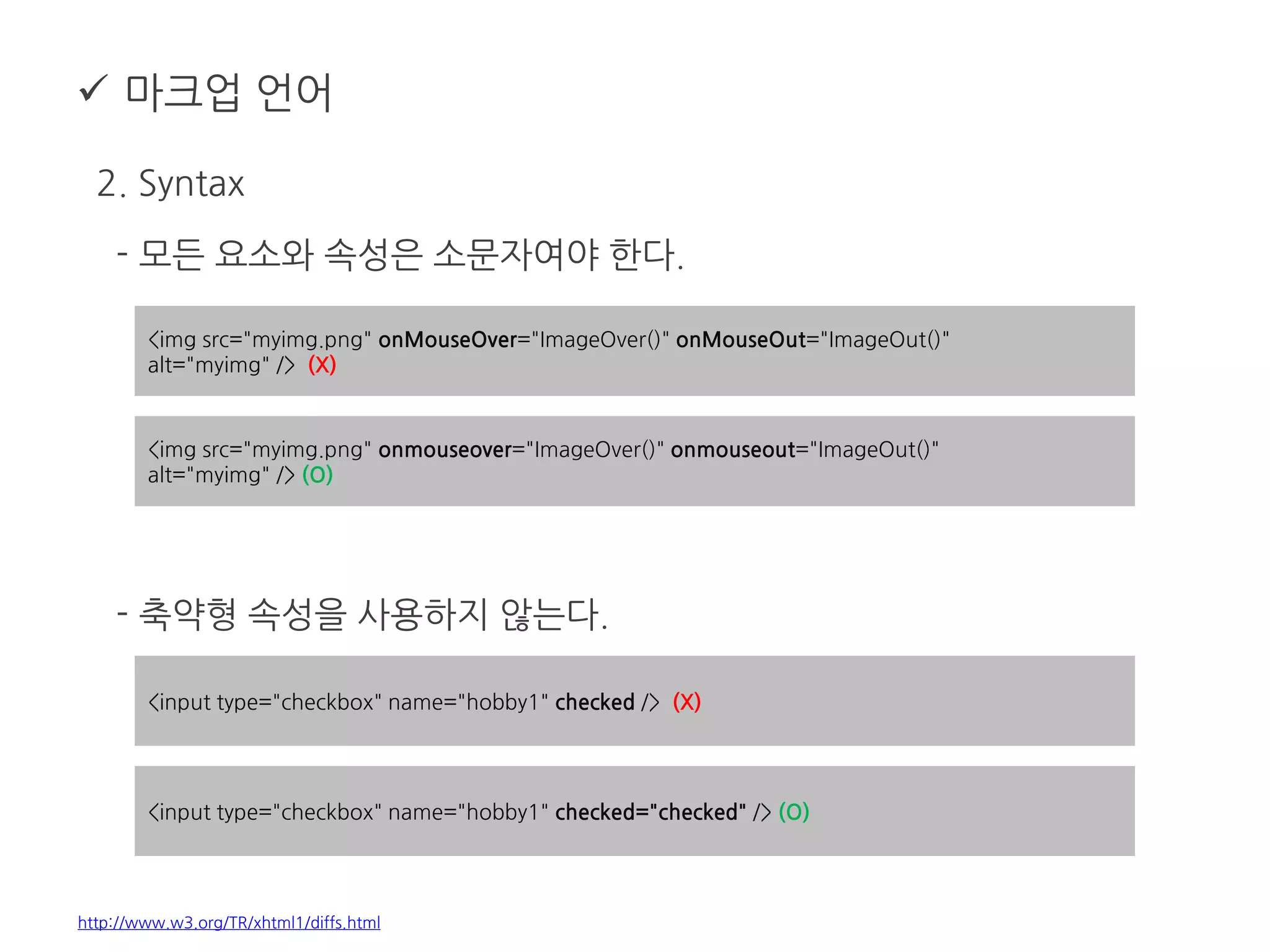  마크업 언어
2. Syntax
- 모든 요소와 속성은 소문자여야 한다.
- 축약형 속성을 사용하지 않는다.
http://www.w3.org/TR/xhtml1/diffs.html
<img src="myimg.png" onMouseOver="ImageOver()" onMouseOut="ImageOut()"
alt="myimg" /> (X)
<img src="myimg.png" onmouseover="ImageOver()" onmouseout="ImageOut()"
alt="myimg" /> (O)
<input type="checkbox" name="hobby1" checked /> (X)
<input type="checkbox" name="hobby1" checked="checked" /> (O)
 