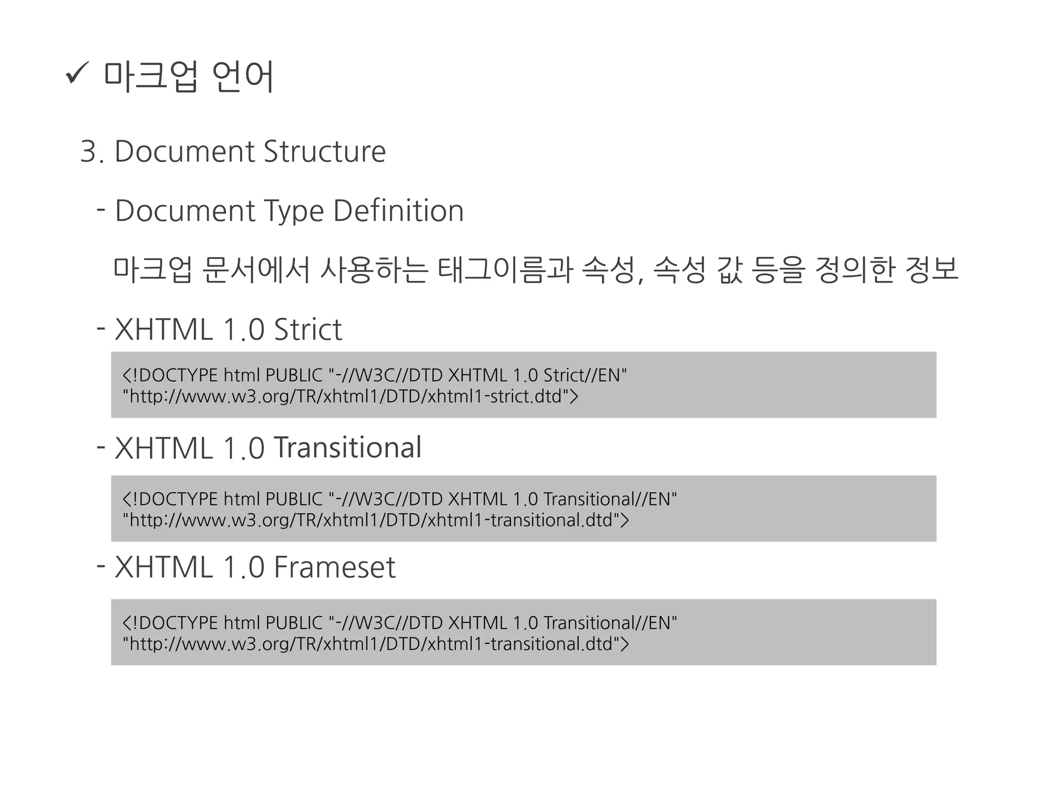  마크업 언어
3. Document Structure
- Document Type Definition
마크업 문서에서 사용하는 태그이름과 속성, 속성 값 등을 정의한 정보
- XHTML 1.0 Strict
- XHTML 1.0 Transitional
- XHTML 1.0 Frameset
<!DOCTYPE html PUBLIC "-//W3C//DTD XHTML 1.0 Strict//EN"
"http://www.w3.org/TR/xhtml1/DTD/xhtml1-strict.dtd">
<!DOCTYPE html PUBLIC "-//W3C//DTD XHTML 1.0 Transitional//EN"
"http://www.w3.org/TR/xhtml1/DTD/xhtml1-transitional.dtd">
<!DOCTYPE html PUBLIC "-//W3C//DTD XHTML 1.0 Transitional//EN"
"http://www.w3.org/TR/xhtml1/DTD/xhtml1-transitional.dtd">
 