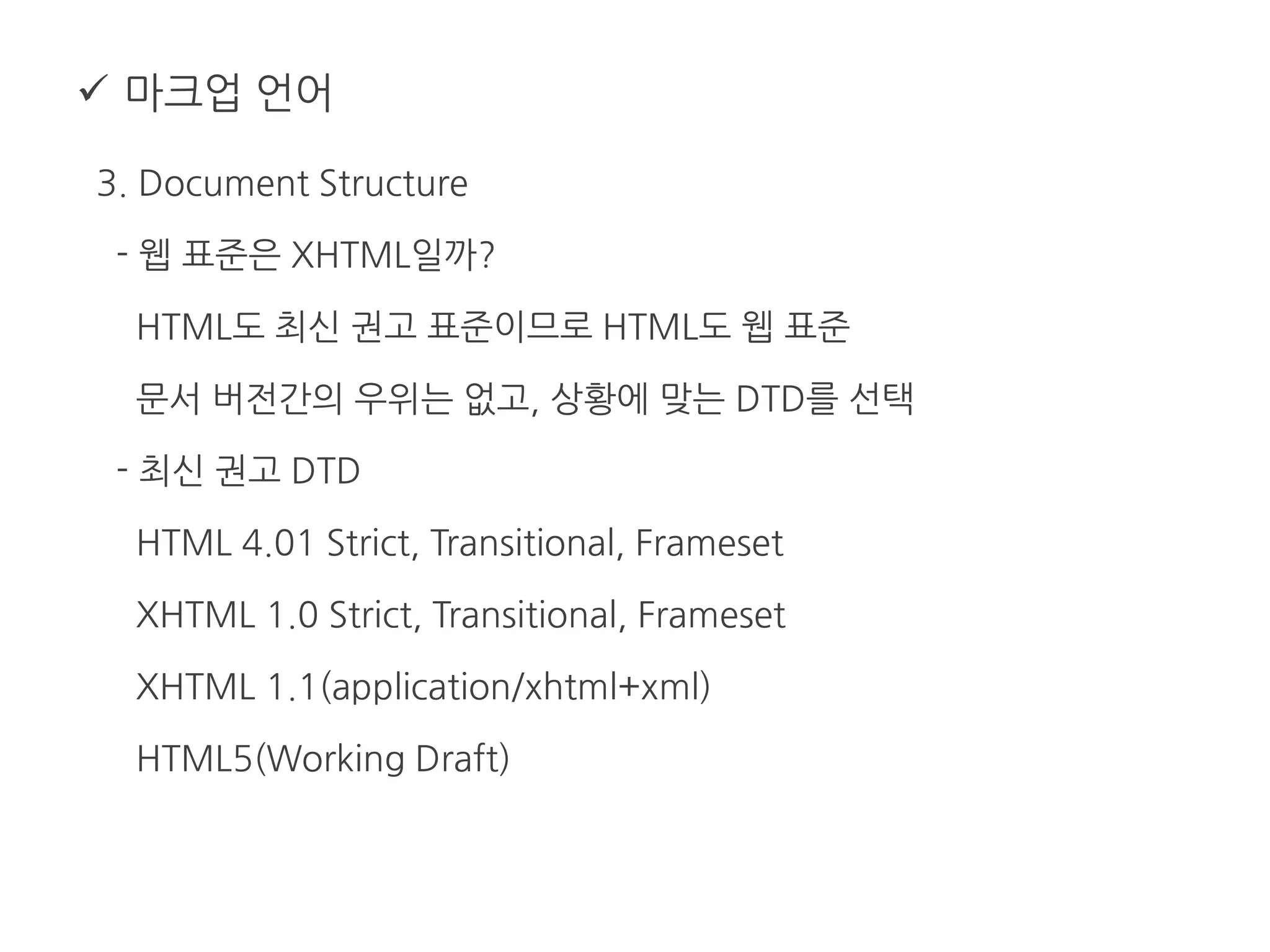  마크업 언어
3. Document Structure
- 웹 표준은 XHTML일까?
HTML도 최신 권고 표준이므로 HTML도 웹 표준
문서 버전간의 우위는 없고, 상황에 맞는 DTD를 선택
- 최신 권고 DTD
HTML 4.01 Strict, Transitional, Frameset
XHTML 1.0 Strict, Transitional, Frameset
XHTML 1.1(application/xhtml+xml)
HTML5(Working Draft)
 