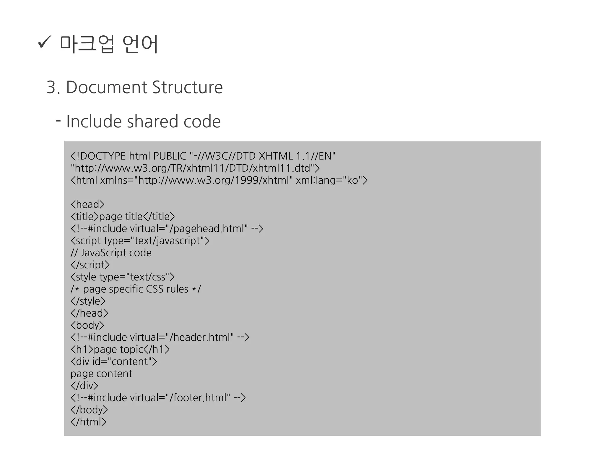  마크업 언어
3. Document Structure
- Include shared code
<!DOCTYPE html PUBLIC "-//W3C//DTD XHTML 1.1//EN"
"http://www.w3.org/TR/xhtml11/DTD/xhtml11.dtd">
<html xmlns="http://www.w3.org/1999/xhtml" xml:lang="ko">
<head>
<title>page title</title>
<!--#include virtual="/pagehead.html" -->
<script type="text/javascript">
// JavaScript code
</script>
<style type="text/css">
/* page specific CSS rules */
</style>
</head>
<body>
<!--#include virtual="/header.html" -->
<h1>page topic</h1>
<div id="content">
page content
</div>
<!--#include virtual="/footer.html" -->
</body>
</html>
 