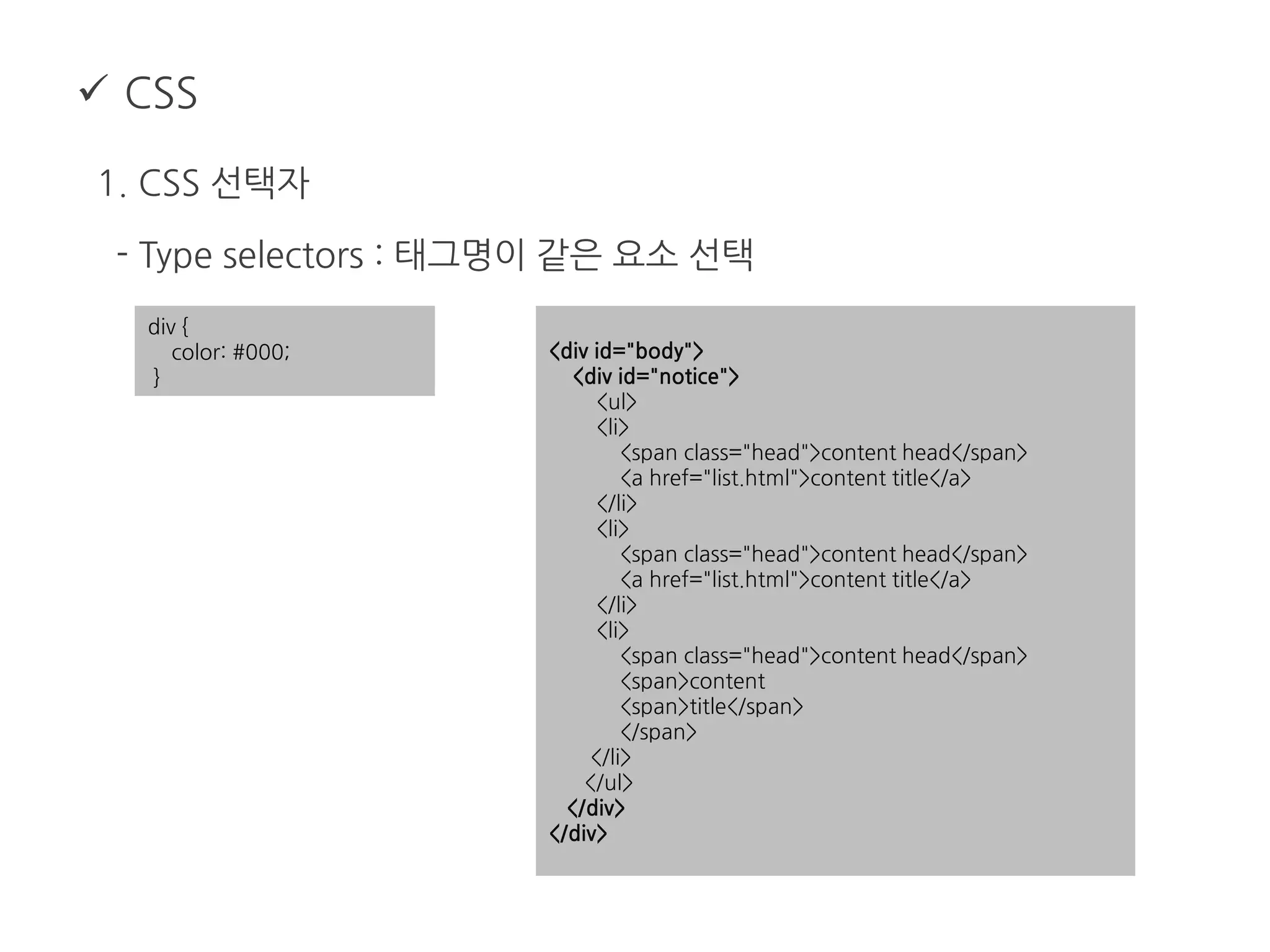  CSS
1. CSS 선택자
- Type selectors : 태그명이 같은 요소 선택
div {
color: #000;
}
<div id="body">
<div id="notice">
<ul>
<li>
<span class="head">content head</span>
<a href="list.html">content title</a>
</li>
<li>
<span class="head">content head</span>
<a href="list.html">content title</a>
</li>
<li>
<span class="head">content head</span>
<span>content
<span>title</span>
</span>
</li>
</ul>
</div>
</div>
 