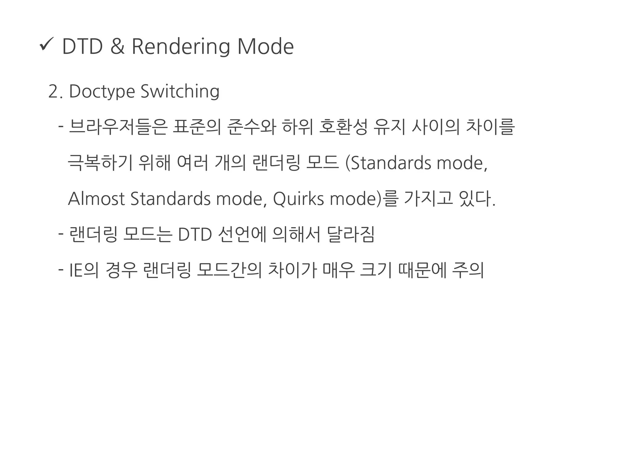  DTD & Rendering Mode
2. Doctype Switching
- 브라우저들은 표준의 준수와 하위 호환성 유지 사이의 차이를
극복하기 위해 여러 개의 랜더링 모드 (Standards mode,
Almost Standards mode, Quirks mode)를 가지고 있다.
- 랜더링 모드는 DTD 선언에 의해서 달라짐
- IE의 경우 랜더링 모드간의 차이가 매우 크기 때문에 주의
 