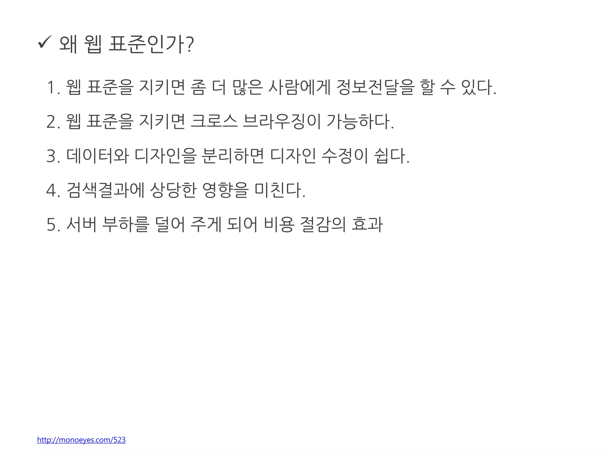  왜 웹 표준인가?
1. 웹 표준을 지키면 좀 더 많은 사람에게 정보전달을 할 수 있다.
2. 웹 표준을 지키면 크로스 브라우징이 가능하다.
3. 데이터와 디자인을 분리하면 디자인 수정이 쉽다.
4. 검색결과에 상당한 영향을 미친다.
5. 서버 부하를 덜어 주게 되어 비용 절감의 효과
http://monoeyes.com/523
 