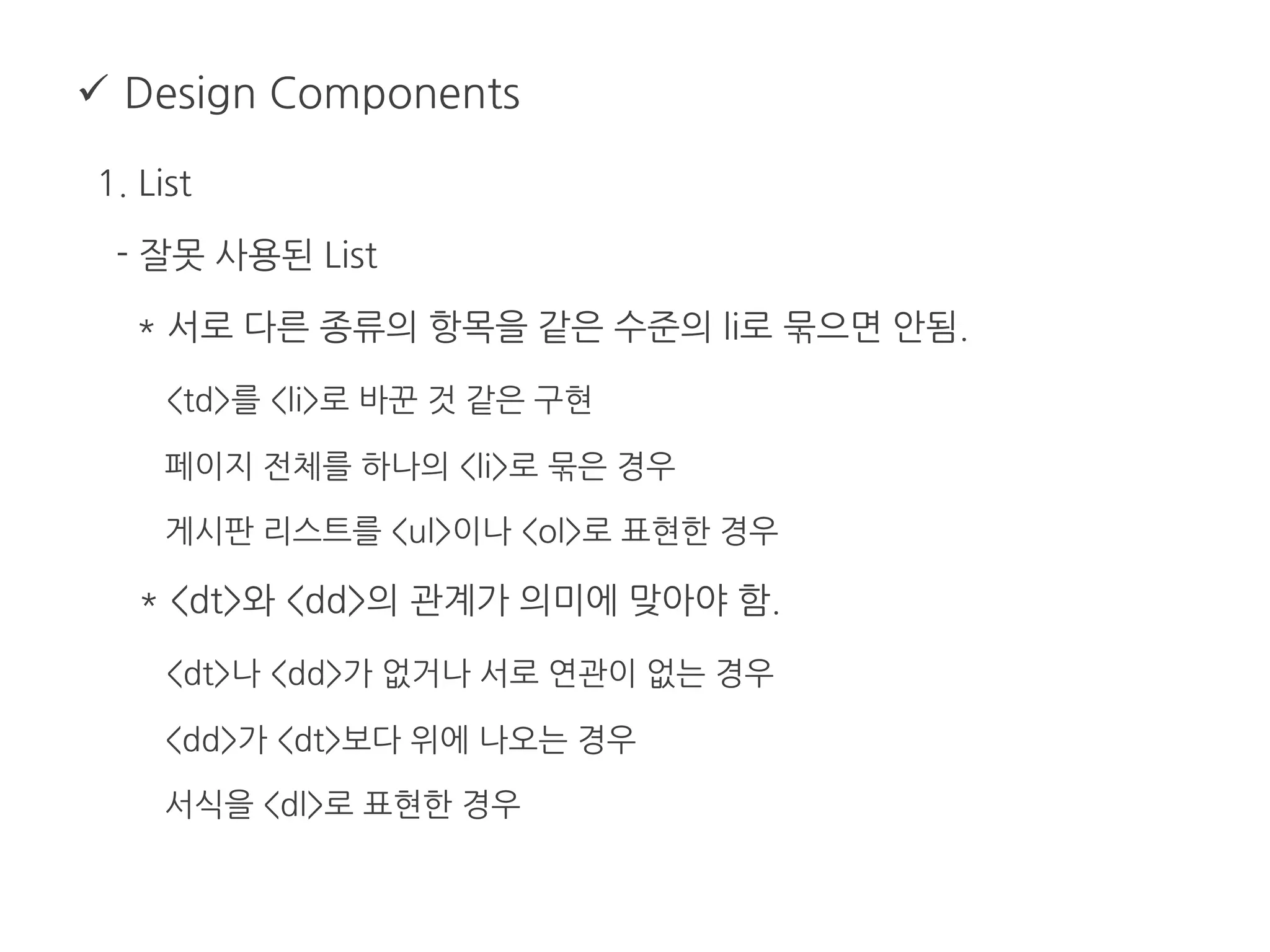  Design Components
1. List
- 잘못 사용된 List
* 서로 다른 종류의 항목을 같은 수준의 li로 묶으면 안됨.
<td>를 <li>로 바꾼 것 같은 구현
페이지 전체를 하나의 <li>로 묶은 경우
게시판 리스트를 <ul>이나 <ol>로 표현한 경우
* <dt>와 <dd>의 관계가 의미에 맞아야 함.
<dt>나 <dd>가 없거나 서로 연관이 없는 경우
<dd>가 <dt>보다 위에 나오는 경우
서식을 <dl>로 표현한 경우
 