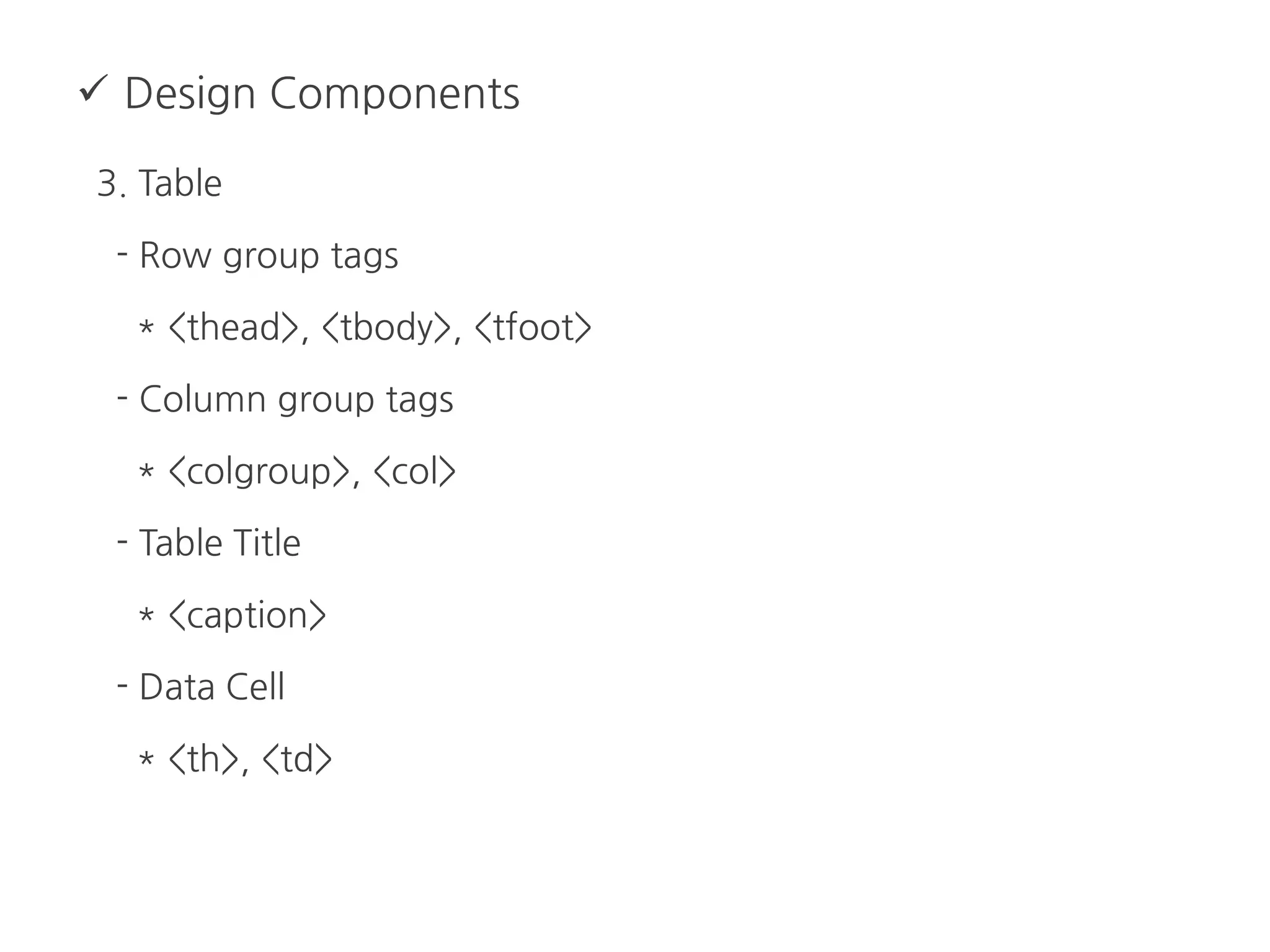  Design Components
3. Table
- Row group tags
* <thead>, <tbody>, <tfoot>
- Column group tags
* <colgroup>, <col>
- Table Title
* <caption>
- Data Cell
* <th>, <td>
 