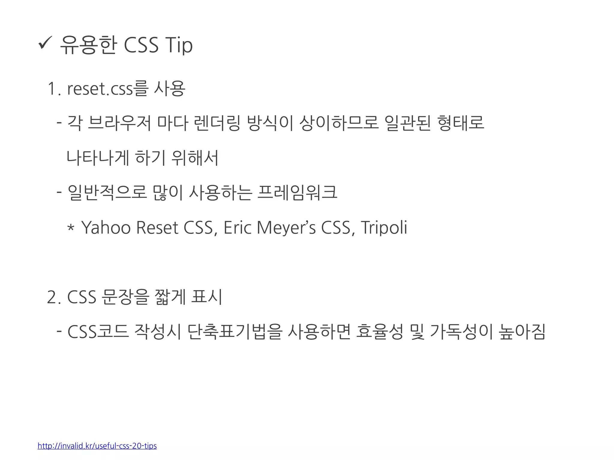  유용한 CSS Tip
1. reset.css를 사용
- 각 브라우저 마다 렌더링 방식이 상이하므로 일관된 형태로
나타나게 하기 위해서
- 일반적으로 많이 사용하는 프레임워크
* Yahoo Reset CSS, Eric Meyer’s CSS, Tripoli
2. CSS 문장을 짧게 표시
- CSS코드 작성시 단축표기법을 사용하면 효율성 및 가독성이 높아짐
http://invalid.kr/useful-css-20-tips
 