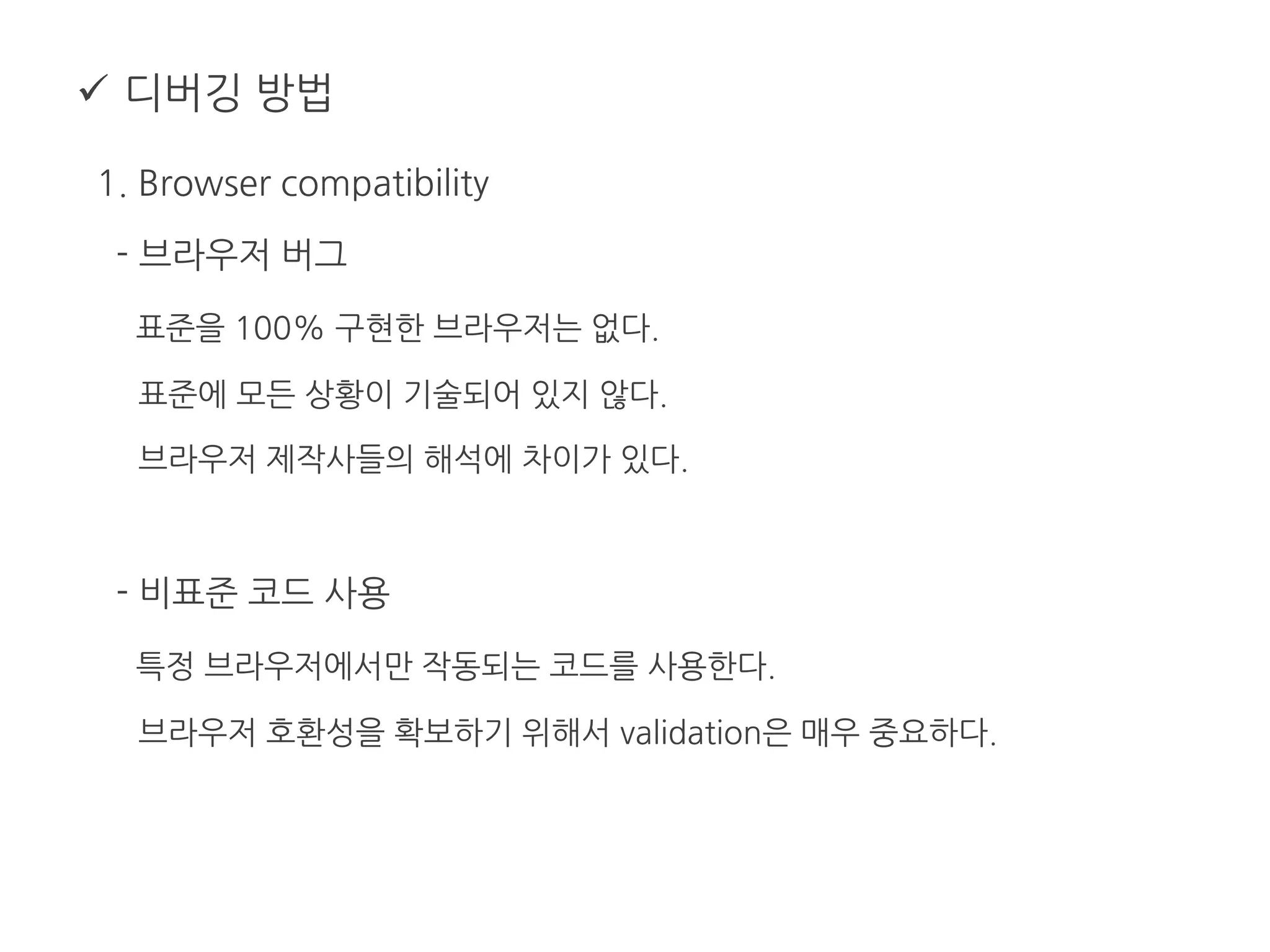  디버깅 방법
1. Browser compatibility
- 브라우저 버그
표준을 100% 구현한 브라우저는 없다.
표준에 모든 상황이 기술되어 있지 않다.
브라우저 제작사들의 해석에 차이가 있다.
- 비표준 코드 사용
특정 브라우저에서만 작동되는 코드를 사용한다.
브라우저 호환성을 확보하기 위해서 validation은 매우 중요하다.
 