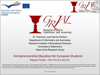 Dr. Francisco José García Peñalvo
                                                  Department of Informatics and Automatics
                                                  Research Institute of Educational Sciences
                                                           University of Salamanca
                                                        Head of the Research Group

                     Entrepreneurship Education for European Students
                                                    Bragança, Portugal – From 15 to 22 of July 2012

This presentation has been made under the auspices of the Lifelong Learning Programme – ERASMUS Intensive Programme Project “Entrepreneurship Education for European Students
(E3S)” (Ref. 2011-1-PT1-ERA10-08645). This project has been funded with support from the European Commission under the Lifelong Learning Programme. This presentation reflects the
views only of the author, and the Commission cannot be held responsible for any use which may be made of the information contained therein.


                                                                                http://grial.usal.es
 
