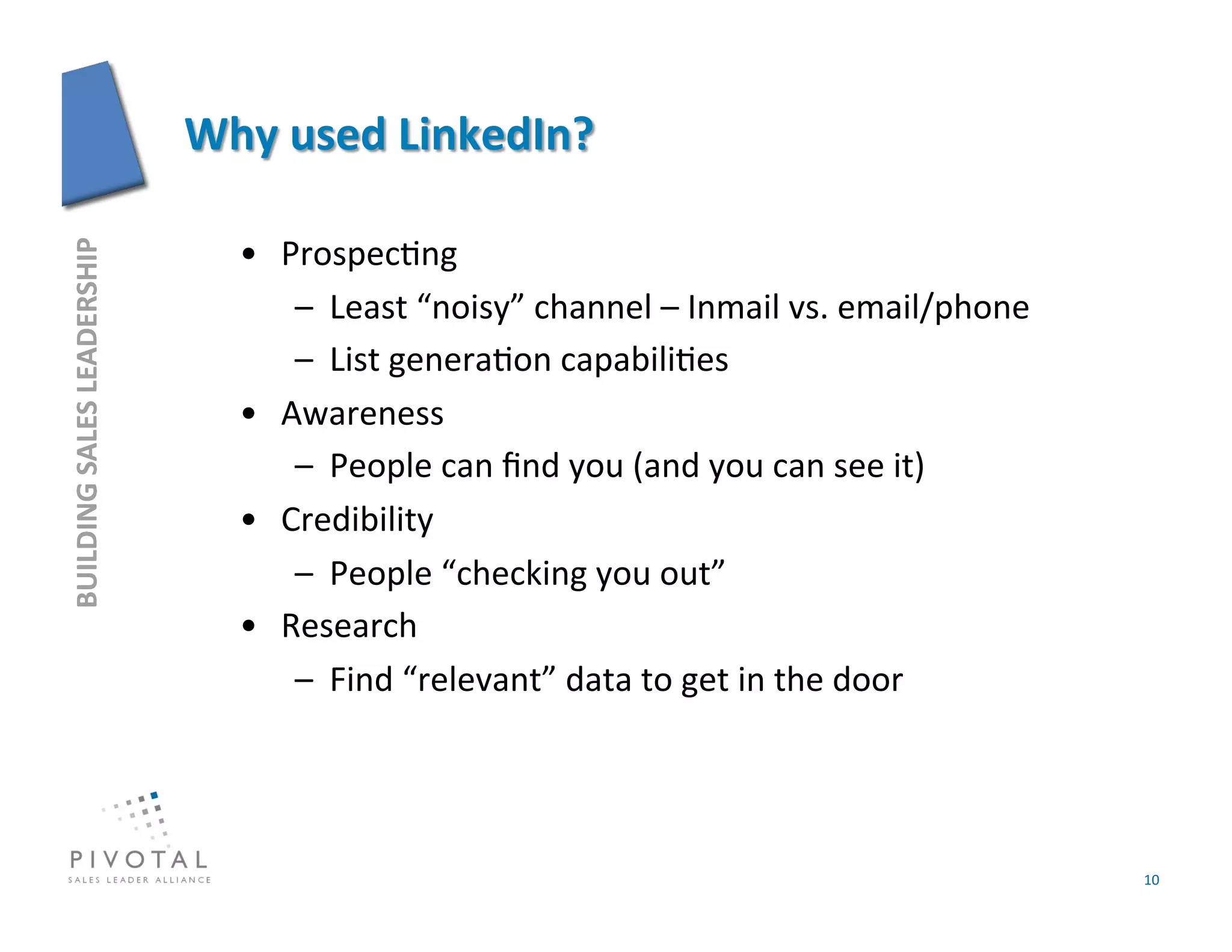 •  Prospec]ng	
  
BUILDING	
  SALES	
  LEADERSHIP	
  




                                          –  Least	
  “noisy”	
  channel	
  –	
  Inmail	
  vs.	
  email/phone	
  
                                          –  List	
  genera]on	
  capabili]es	
  
                                      •  Awareness	
  
                                          –  People	
  can	
  ﬁnd	
  you	
  (and	
  you	
  can	
  see	
  it)	
  
                                      •  Credibility	
  
                                          –  People	
  “checking	
  you	
  out”	
  
                                      •  Research	
  
                                          –  Find	
  “relevant”	
  data	
  to	
  get	
  in	
  the	
  door	
  




                                                                                                                    10	
  
 