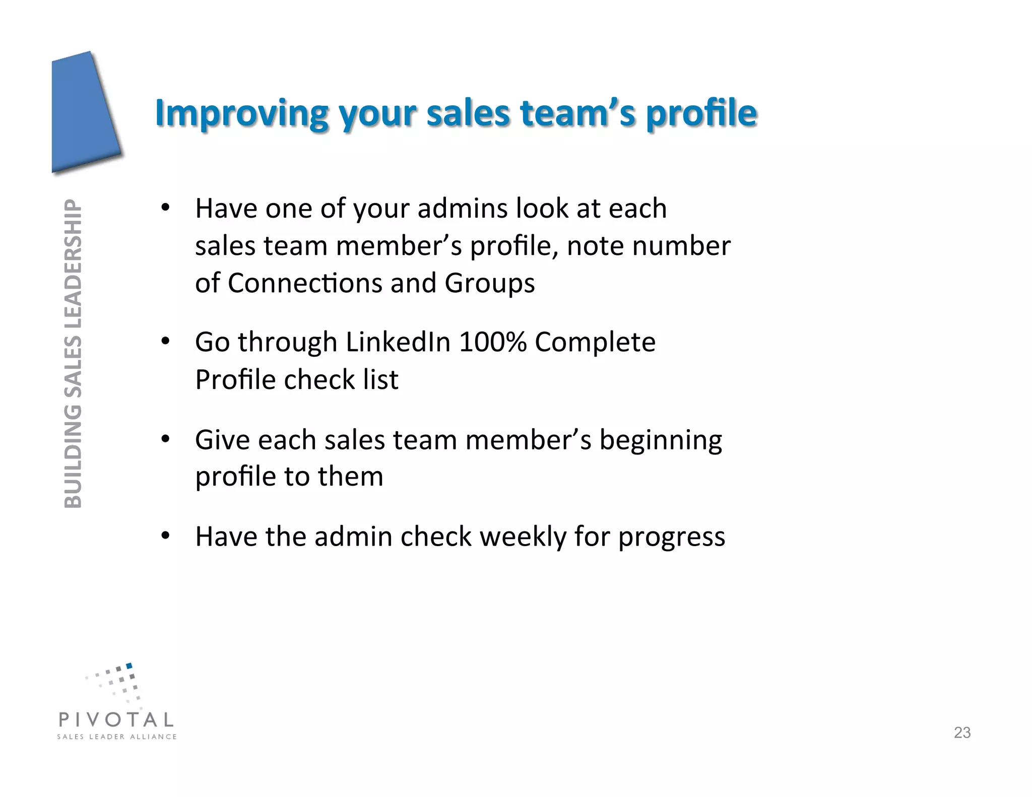 •  Have	
  one	
  of	
  your	
  admins	
  look	
  at	
  each	
  
BUILDING	
  SALES	
  LEADERSHIP	
  




                                         sales	
  team	
  member’s	
  proﬁle,	
  note	
  number        	
  
                                         of	
  Connec]ons	
  and	
  Groups	
  
                                      •  Go	
  through	
  LinkedIn	
  100%	
  Complete	
  
                                         Proﬁle	
  check	
  list	
  
                                      •  Give	
  each	
  sales	
  team	
  member’s	
  beginning	
  
                                         proﬁle	
  to	
  them	
  
                                      •  Have	
  the	
  admin	
  check	
  weekly	
  for	
  progress	
  




                                                                                                              23
 