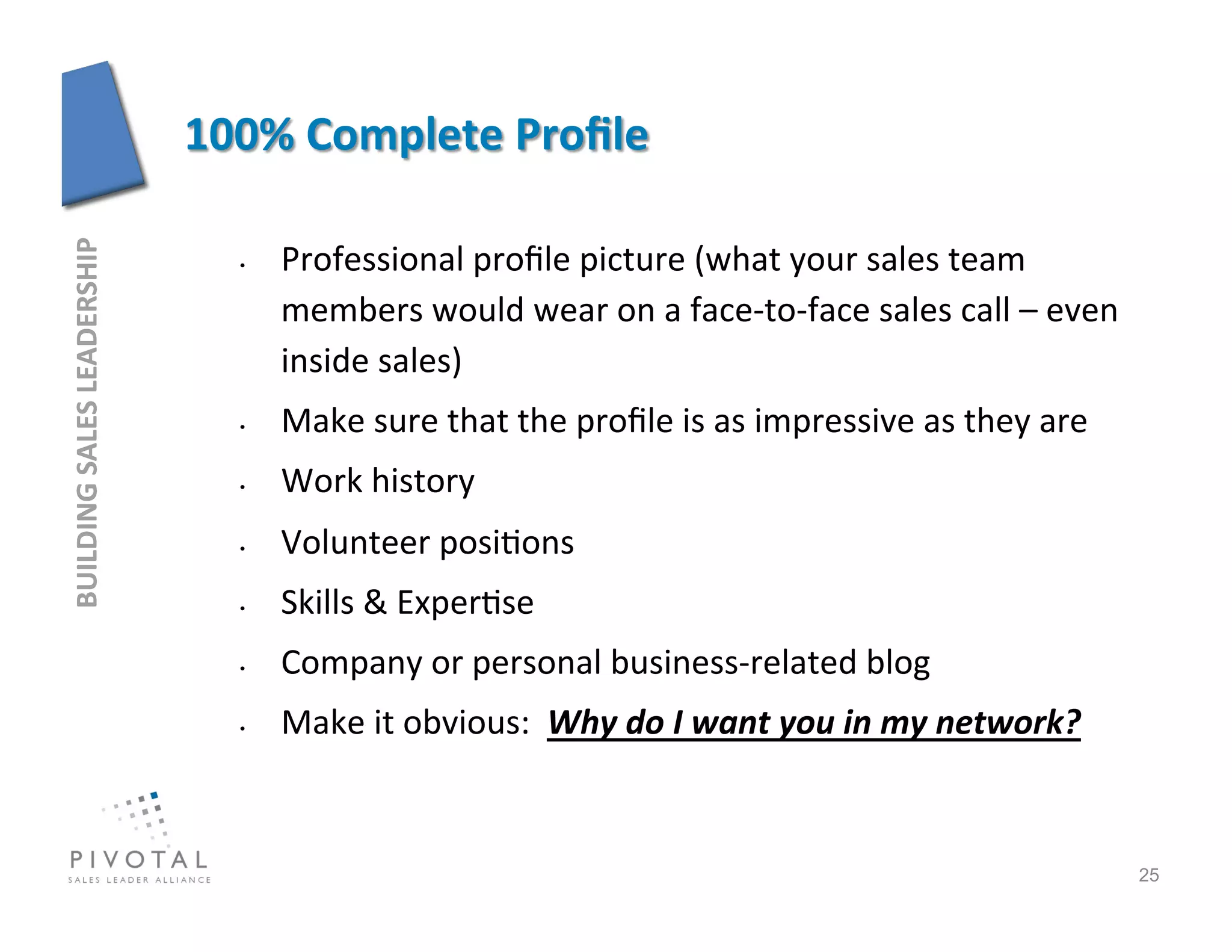 Professional	
  proﬁle	
  picture	
  (what	
  your	
  sales	
  team	
  
BUILDING	
  SALES	
  LEADERSHIP	
  




                                      • 


                                           members	
  would	
  wear	
  on	
  a	
  face-­‐to-­‐face	
  sales	
  call	
  –	
  even	
  
                                           inside	
  sales)	
  
                                      •    Make	
  sure	
  that	
  the	
  proﬁle	
  is	
  as	
  impressive	
  as	
  they	
  are	
  
                                      •    Work	
  history	
  
                                      •    Volunteer	
  posi]ons	
  
                                      •    Skills	
  &	
  Exper]se	
  
                                      •    Company	
  or	
  personal	
  business-­‐related	
  blog	
  
                                      •    Make	
  it	
  obvious:	
  	
  Why	
  do	
  I	
  want	
  you	
  in	
  my	
  network?	
  


                                                                                                                                       25
 