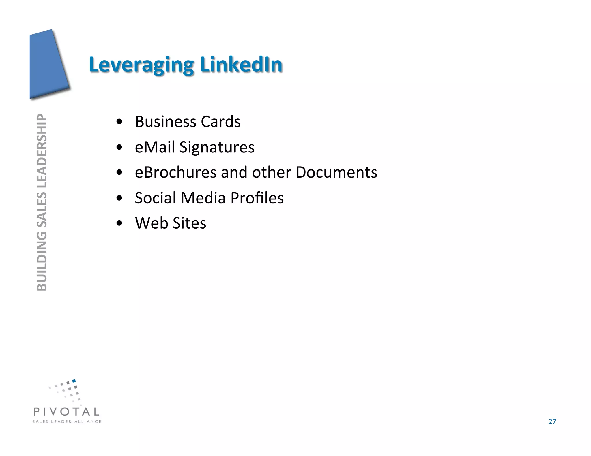 •    Business	
  Cards	
  
BUILDING	
  SALES	
  LEADERSHIP	
  




                                      •    eMail	
  Signatures	
  
                                      •    eBrochures	
  and	
  other	
  Documents	
  
                                      •    Social	
  Media	
  Proﬁles	
  
                                      •    Web	
  Sites	
  




                                                                                         27	
  
 