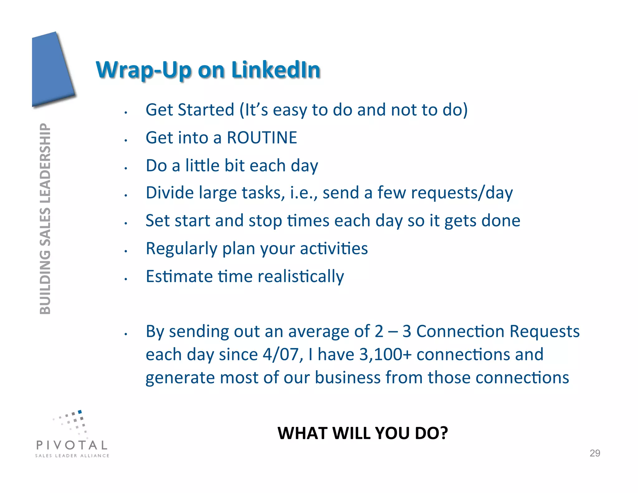 •    Get	
  Started	
  (It’s	
  easy	
  to	
  do	
  and	
  not	
  to	
  do)	
  
BUILDING	
  SALES	
  LEADERSHIP	
  




                                      •    Get	
  into	
  a	
  ROUTINE	
  
                                      •    Do	
  a	
  lijle	
  bit	
  each	
  day	
  
                                      •    Divide	
  large	
  tasks,	
  i.e.,	
  send	
  a	
  few	
  requests/day	
  
                                      •    Set	
  start	
  and	
  stop	
  ]mes	
  each	
  day	
  so	
  it	
  gets	
  done	
  
                                      •    Regularly	
  plan	
  your	
  ac]vi]es	
  
                                      •    Es]mate	
  ]me	
  realis]cally	
  

                                      •    By	
  sending	
  out	
  an	
  average	
  of	
  2	
  –	
  3	
  Connec]on	
  Requests	
  
                                           each	
  day	
  since	
  4/07,	
  I	
  have	
  3,100+	
  connec]ons	
  and	
  
                                           generate	
  most	
  of	
  our	
  business	
  from	
  those	
  connec]ons	
  
                                           	
   	
          	
  	
  
                                                                     WHAT	
  WILL	
  YOU	
  DO?             	
  
                                                                                                                                     29
 