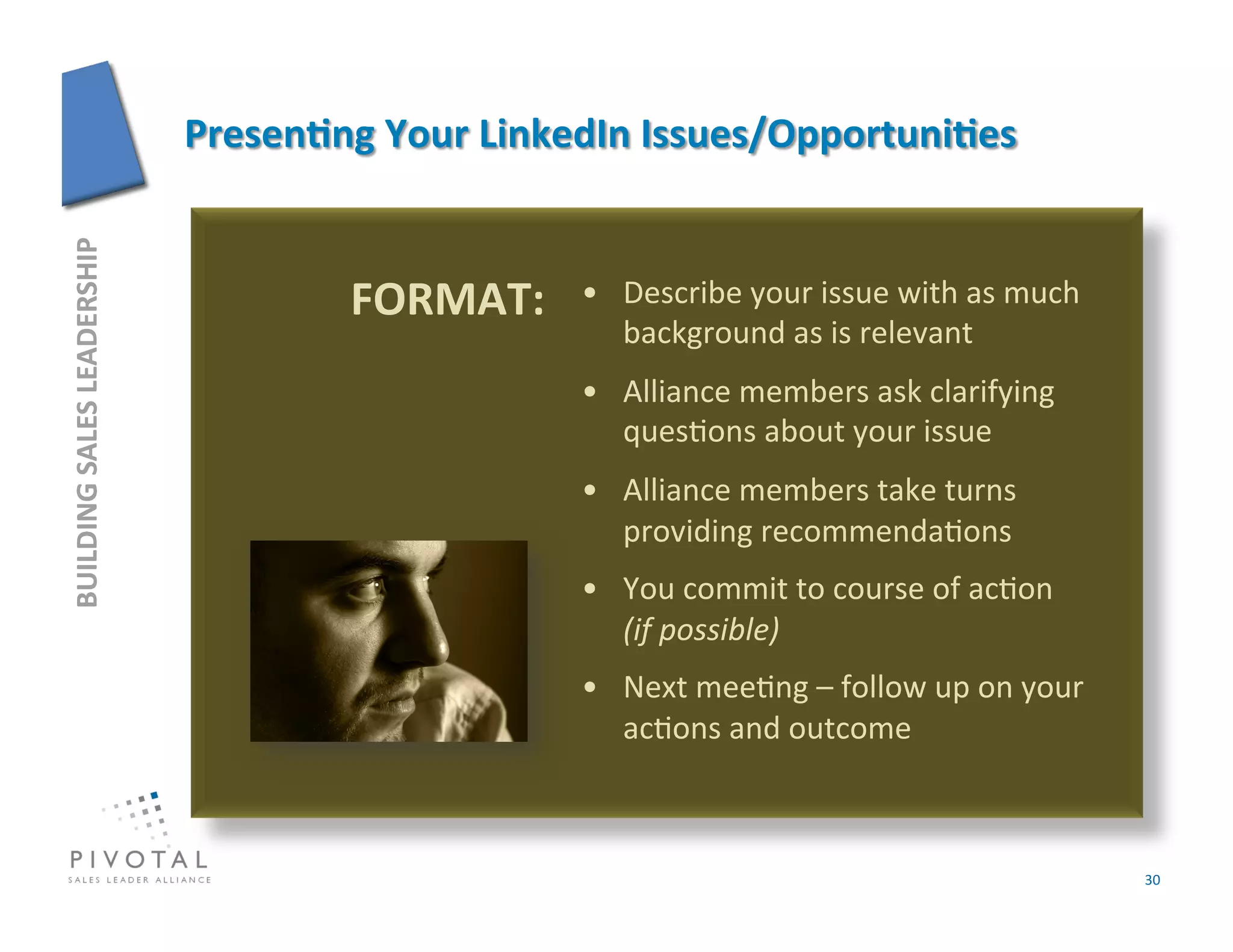 BUILDING	
  SALES	
  LEADERSHIP	
  




                                      FORMAT:	
     •  Describe	
  your	
  issue	
  with	
  as	
  much	
  
                                                       background	
  as	
  is	
  relevant	
  
                                                    •  Alliance	
  members	
  ask	
  clarifying	
  
                                                       ques]ons	
  about	
  your	
  issue	
  
                                                    •  Alliance	
  members	
  take	
  turns	
  
                                                       providing	
  recommenda]ons	
  
                                                    •  You	
  commit	
  to	
  course	
  of	
  ac]on	
  	
  	
  	
  
                                                       (if	
  possible)	
  
                                                    •  Next	
  mee]ng	
  –	
  follow	
  up	
  on	
  your	
  
                                                       ac]ons	
  and	
  outcome	
  



                                                                                                                      30	
  
 