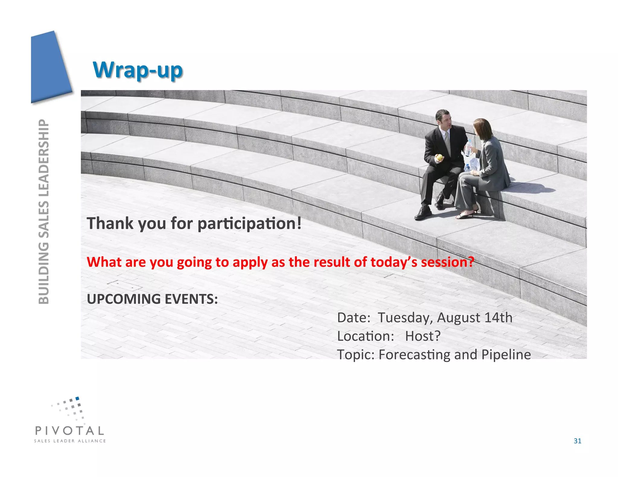 BUILDING	
  SALES	
  LEADERSHIP	
  




                                      Thank	
  you	
  for	
  parFcipaFon!	
  

                                      What	
  are	
  you	
  going	
  to	
  apply	
  as	
  the	
  result	
  of	
  today’s	
  session?	
  

                                      UPCOMING	
  EVENTS:	
  
                                                                                                   	
  Date:	
  	
  Tuesday,	
  August	
  14th	
  
                                                                                                   	
  Loca]on:	
  	
  	
  Host?	
  
                                                                                                   	
  Topic:	
  Forecas]ng	
  and	
  Pipeline	
  




                                                                                                                                                     31	
  
 