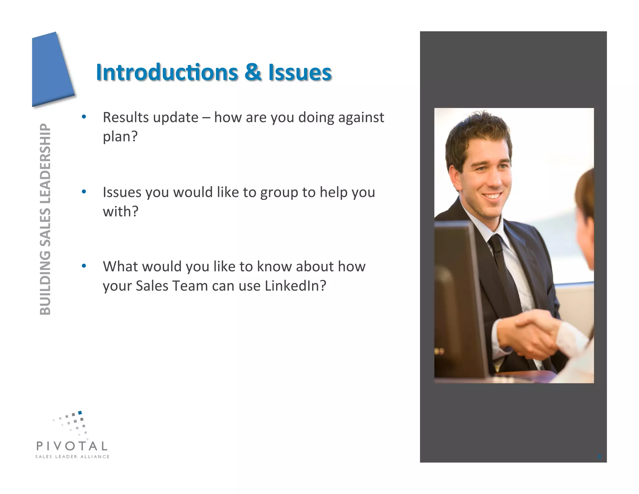 •  Results	
  update	
  –	
  how	
  are	
  you	
  doing	
  against	
  
BUILDING	
  SALES	
  LEADERSHIP	
  




                                         plan?	
  


                                      •  Issues	
  you	
  would	
  like	
  to	
  group	
  to	
  help	
  you	
  
                                         with?	
  


                                      •  What	
  would	
  you	
  like	
  to	
  know	
  about	
  how	
  
                                         your	
  Sales	
  Team	
  can	
  use	
  LinkedIn?	
  




                                                                                                                  4	
  
 