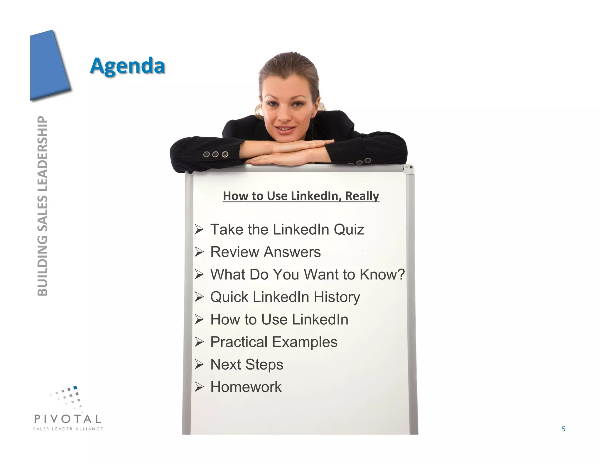 BUILDING	
  SALES	
  LEADERSHIP	
  




                                          How	
  to	
  Use	
  LinkedIn,	
  Really	
  

                                        Take the LinkedIn Quiz
                                        Review Answers
                                        What Do You Want to Know?
                                        Quick LinkedIn History
                                        How to Use LinkedIn
                                        Practical Examples
                                        Next Steps
                                        Homework

                                                                                        5	
  
 