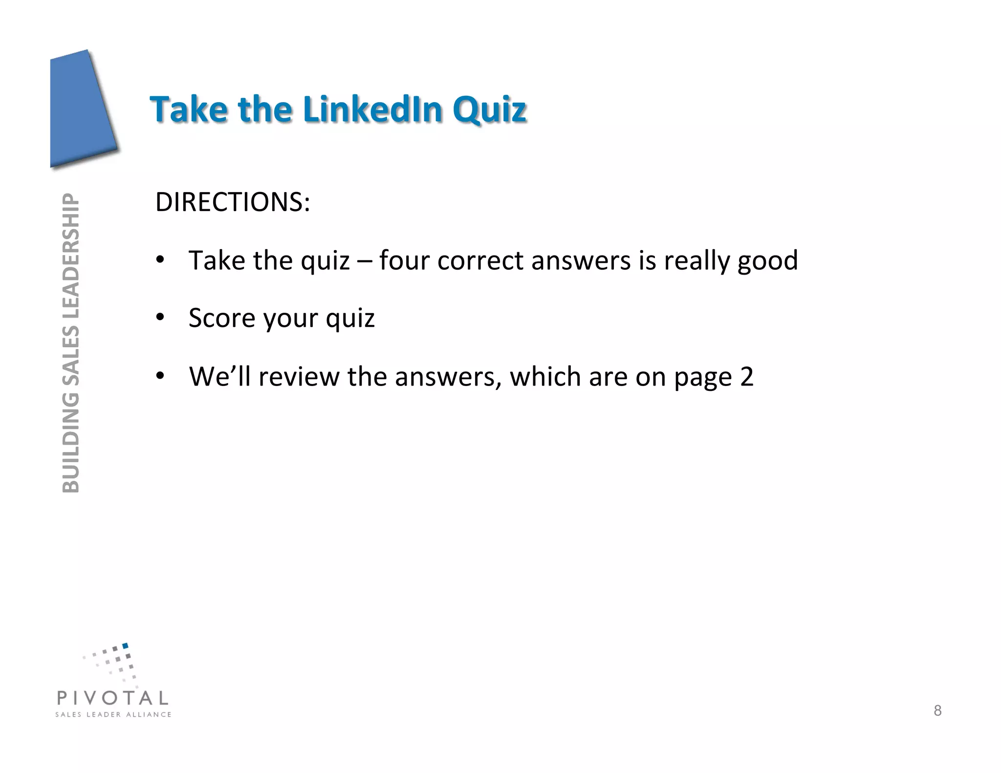 DIRECTIONS:	
  
BUILDING	
  SALES	
  LEADERSHIP	
  




                                      •  Take	
  the	
  quiz	
  –	
  four	
  correct	
  answers	
  is	
  really	
  good	
  
                                      •  Score	
  your	
  quiz	
  
                                      •  We’ll	
  review	
  the	
  answers,	
  which	
  are	
  on	
  page	
  2	
  




                                                                                                                              8
 