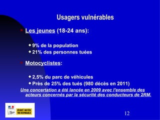 Usagers vulnérables
   Les jeunes (18-24 ans):

      9% de la population
      21% des personnes tuées


   Motocyclistes:

      2,5% du parc de véhicules
      Près de 25% des tués (980 décès en 2011)

Une concertation a été lancée en 2009 avec l'ensemble des
  acteurs concernés par la sécurité des conducteurs de 2RM.



                                              12
 