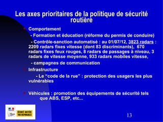 Les axes prioritaires de la politique de sécurité
                    routière
      Comportement
        - Formation et éducation (réforme du permis de conduire)
        - Contrôle-sanction automatisé : au 01/07/12, 3823 radars :
       2209 radars fixes vitesse (dont 83 discriminants), 670
       radars fixes feux rouges, 8 radars de passages à niveau, 3
       radars de vitesse moyenne, 933 radars mobiles vitesse,
        - campagnes de communication
      Infrastructure
           - Le “code de la rue” : protection des usagers les plus
       vulnérables

      Véhicules : promotion des équipements de sécurité tels
            que ABS, ESP, etc...


                                                     13
 