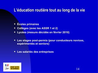 L’éducation routière tout au long de la vie


   Écoles primaires
   Collèges (avec les ASSR 1 et 2)
   Lycées (mesure décidée en février 2010)

   Les stages post-permis (pour conducteurs novices,
    expérimentés et seniors)

   Les salariés des entreprises




                                               14
 