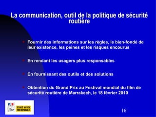La communication, outil de la politique de sécurité
                   routière

       Fournir des informations sur les règles, le bien-fondé de
        leur existence, les peines et les risques encourus

       En rendant les usagers plus responsables

       En fournissant des outils et des solutions

       Obtention du Grand Prix au Festival mondial du film de
        sécurité routière de Marrakech, le 18 février 2010



                                                     16
 