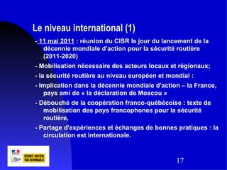 Le niveau international (1)
- 11 mai 2011 : réunion du CISR le jour du lancement de la
   décennie mondiale d'action pour la sécurité routière
   (2011-2020)
- Mobilisation nécessaire des acteurs locaux et régionaux;
- la sécurité routière au niveau européen et mondial :
- Implication dans la décennie mondiale d'action – la France,
   pays ami de « la déclaration de Moscou »
- Débouché de la coopération franco-québécoise : texte de
   mobilisation des pays francophones pour la sécurité
   routière,
- Partage d'expériences et échanges de bonnes pratiques : la
   circulation est internationale.



                                                17
 