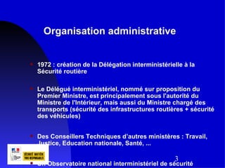 Organisation administrative


   1972 : création de la Délégation interministérielle à la
    Sécurité routière

   Le Délégué interministériel, nommé sur proposition du
    Premier Ministre, est principalement sous l'autorité du
    Ministre de l'Intérieur, mais aussi du Ministre chargé des
    transports (sécurité des infrastructures routières + sécurité
    des véhicules)


   Des Conseillers Techniques d’autres ministères : Travail,
    Justice, Education nationale, Santé, ...

                                                    3
   Un Observatoire national interministériel de sécurité
 