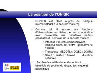 La position de l’ONISR
 •   L’ONISR est placé auprès du                 Délégué
     interministériel à la sécurité routière).
 •   Comme tel, il assure ses fonctions
     d’observatoire en liaison et en coopération
     avec l’ensemble des ministères parties
     prenantes du domaine de la sécurité routière :
           Intérieur :Préfectures/Collectivités

            locales/Forces de l’ordre (gendarmerie
            + police)
           Transports (MEDDTL) : DGEC / DGITM

           Santé o Justice ’ Travail      Éducation
            nationale
 •    Au plan des méthodes et des outils, il
     bénéficie du soutien du réseau technique et
     scientifique
 