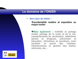 Le domaine de l’ONISR

  •   Son cœur de métier :
       accidentalité routière et exposition au
       risque routier


       Mais également : mobilité et partage
       modal, partage de la route et de la rue,
       comportements du conducteur, addictions
       (alcool et drogues), prévention et
       éducation, infractions et sanctions, suivi
       sanitaire    et   social  des    victimes,
       infrastructures et gestion des trafics,
       véhicules, etc...
 
