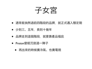 子女宮
•   通常能夠熬過前四階段的品     ，就正式邁入穩定期

•   少則三、五年，長則十幾年

•   品 走到   個階段，就要靠產品福庇

•   Proton曾經 寂過一陣子

    •   再出來的時候賣冷氣、也賣電視
 
