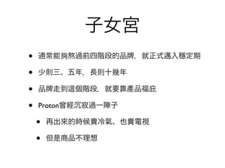 子女宮
•   通常能夠熬過前四階段的品     ，就正式邁入穩定期

•   少則三、五年，長則十幾年

•   品 走到   個階段，就要靠產品福庇

•   Proton曾經 寂過一陣子

    •   再出來的時候賣冷氣、也賣電視

    •   但是商品不理想
 