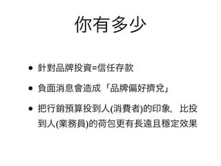 你有多少

• 針對品 投資=信任存款
• 負面消息會造成「品 偏好擠兌」
• 把行銷預算投到人(消費者)的印象，比投
 到人(業務員)的荷包更有長遠且穩定效果
 