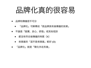 品           化真的很容易
•   品 和傳播密不可分

    •   「品 化」可解釋成「使品 具有被傳播的效果」

•   不論是「踏實、良心、研發」或其他祖訓

    •   都沒有符合被傳播的特質（X）

    •   肯德基的「   不是肯德基」較好 (O)

•   「品   化」就是「簡化外在形象」
 