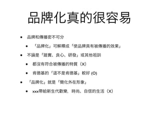 品           化真的很容易
•   品 和傳播密不可分

    •   「品 化」可解釋成「使品 具有被傳播的效果」

•   不論是「踏實、良心、研發」或其他祖訓

    •   都沒有符合被傳播的特質（X）

    •   肯德基的「   不是肯德基」較好 (O)

•   「品   化」就是「簡化外在形象」

    •   xxx帶給新生代歡樂，時尚、自信的生活（X）
 