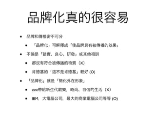 品           化真的很容易
•   品 和傳播密不可分

    •   「品 化」可解釋成「使品 具有被傳播的效果」

•   不論是「踏實、良心、研發」或其他祖訓

    •   都沒有符合被傳播的特質（X）

    •   肯德基的「   不是肯德基」較好 (O)

•   「品   化」就是「簡化外在形象」

    •   xxx帶給新生代歡樂，時尚、自信的生活（X）

    •   IBM，大電腦公司，最大的商業電腦公司等等 (O)
 