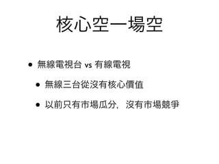 核心空一場空

• 無線電視台 vs 有線電視
 • 無線三台從沒有核心價值
 • 以前只有市場瓜分，沒有市場競爭
 