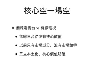 核心空一場空

• 無線電視台 vs 有線電視
 • 無線三台從沒有核心價值
 • 以前只有市場瓜分，沒有市場競爭
 • 三立本土化、核心價值明確
 