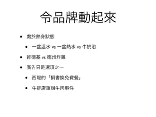 令品          動起來
•   處於熱身狀態

    •   一盆溫水 vs 一盆熱水 vs 牛   浴

•   肯德基 vs 德州炸雞

•   廣告只是選項之一

    •   西堤的「捐書換免費     」

    •   牛排店重組牛肉事件
 