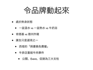 令品        動起來
•   處於熱身狀態

    •   一盆溫水 vs 一盆熱水 vs 牛   浴

•   肯德基 vs 德州炸雞

•   廣告只是選項之一

    •   西堤的「捐書換免費     」

    •   牛排店重組牛肉事件

        •   公關、Event、促銷為三大支柱
 